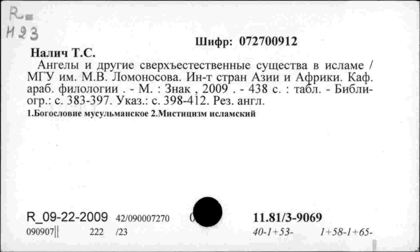 ﻿Шифр: 072700912
П-в
ИЭЗ
Налич Т.С.
Ангелы и другие сверхъестественные существа в исламе / МГУ им. М.В. Ломоносова. Ин-т стран Азии и Африки. Каф. араб, филологии . - М. : Знак , 2009 . - 438 с. : табл. - Библи-огр.: с. 383-397. Указ.: с. 398-412. Рез. англ.
1.Богословие мусульманское 2.Мистицизм исламский
<09-22-2009 42/090007270 090907, |	222 /23
11.81/3-9069
40-1+53-	1+58-1+65-